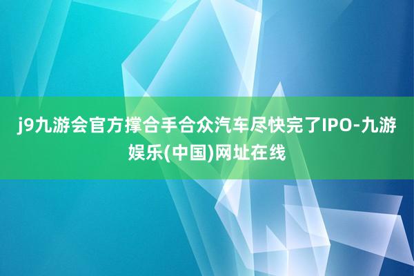 j9九游会官方撑合手合众汽车尽快完了IPO-九游娱乐(中国)网址在线
