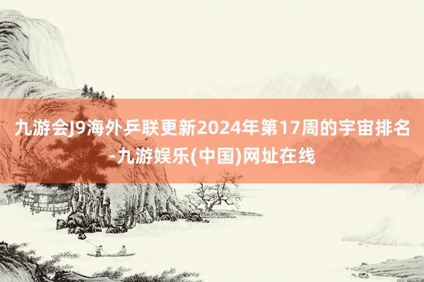 九游会J9海外乒联更新2024年第17周的宇宙排名-九游娱乐(中国)网址在线