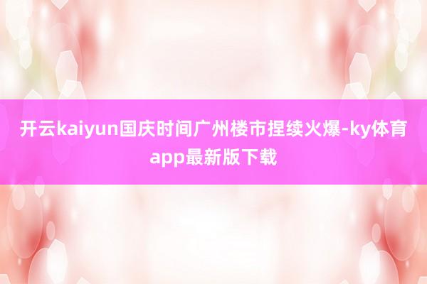 开云kaiyun国庆时间广州楼市捏续火爆-ky体育app最新版下载