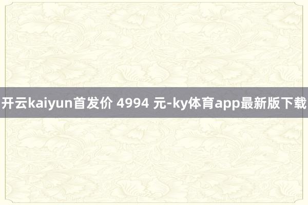 开云kaiyun首发价 4994 元-ky体育app最新版下载