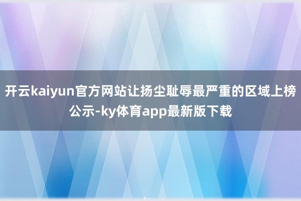 开云kaiyun官方网站让扬尘耻辱最严重的区域上榜公示-ky体育app最新版下载