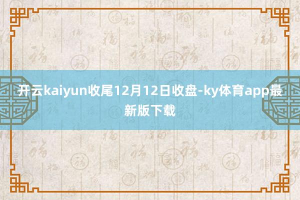 开云kaiyun收尾12月12日收盘-ky体育app最新版下载