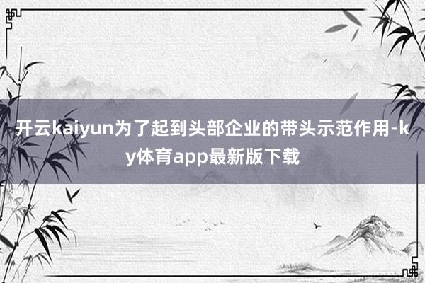 开云kaiyun为了起到头部企业的带头示范作用-ky体育app最新版下载