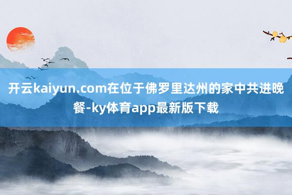 开云kaiyun.com在位于佛罗里达州的家中共进晚餐-ky体育app最新版下载