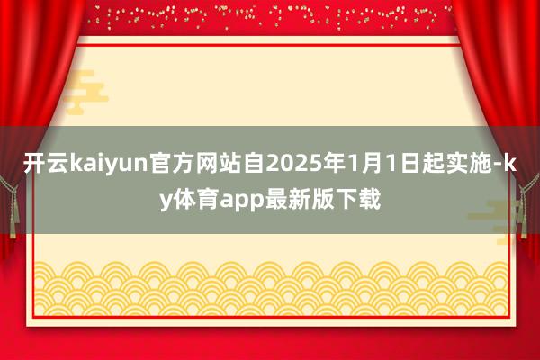 开云kaiyun官方网站自2025年1月1日起实施-ky体育app最新版下载