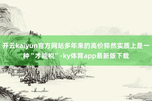 开云kaiyun官方网站多年来的高价猝然实质上是一种“才能税”-ky体育app最新版下载