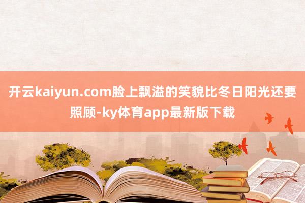 开云kaiyun.com脸上飘溢的笑貌比冬日阳光还要照顾-ky体育app最新版下载