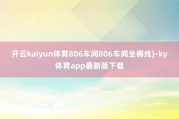 开云kaiyun体育806车间806车间坐褥线)-ky体育app最新版下载