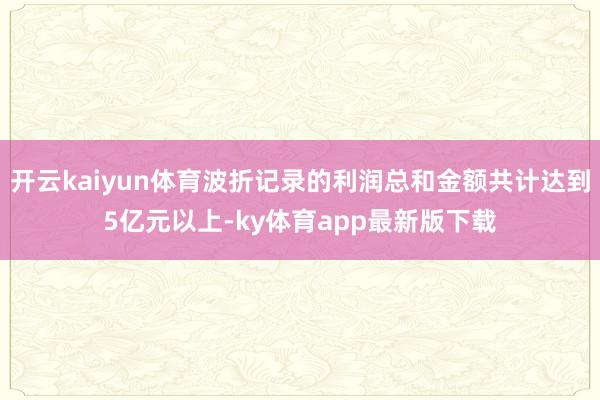 开云kaiyun体育波折记录的利润总和金额共计达到5亿元以上-ky体育app最新版下载
