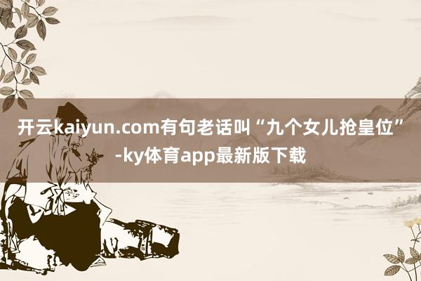 开云kaiyun.com有句老话叫“九个女儿抢皇位”-ky体育app最新版下载