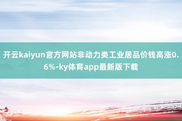 开云kaiyun官方网站非动力类工业居品价钱高涨0.6%-ky体育app最新版下载