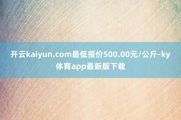 开云kaiyun.com最低报价500.00元/公斤-ky体育app最新版下载