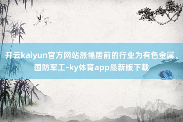 开云kaiyun官方网站涨幅居前的行业为有色金属、国防军工-ky体育app最新版下载