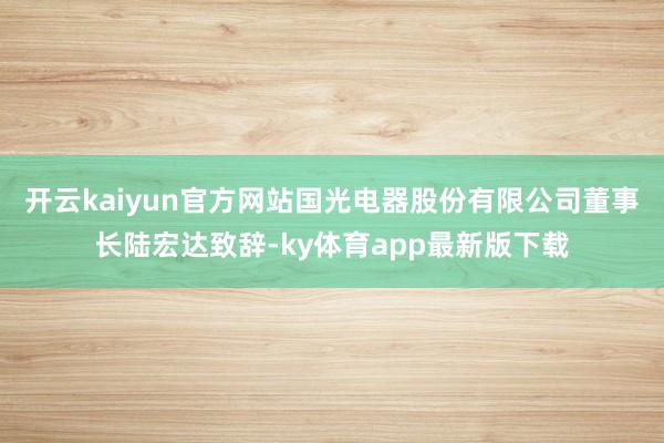 开云kaiyun官方网站国光电器股份有限公司董事长陆宏达致辞-ky体育app最新版下载