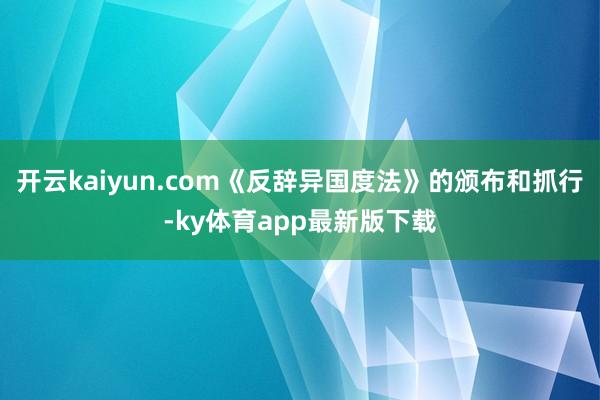 开云kaiyun.com《反辞异国度法》的颁布和抓行-ky体育app最新版下载