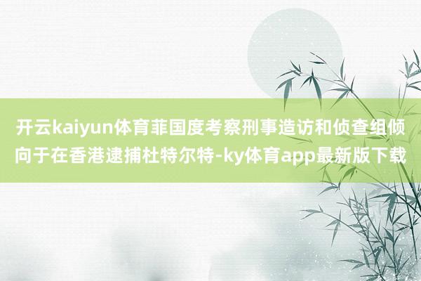 开云kaiyun体育菲国度考察刑事造访和侦查组倾向于在香港逮捕杜特尔特-ky体育app最新版下载