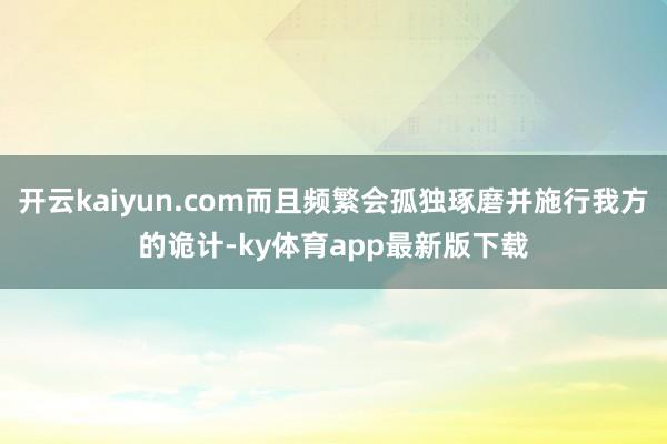 开云kaiyun.com而且频繁会孤独琢磨并施行我方的诡计-ky体育app最新版下载