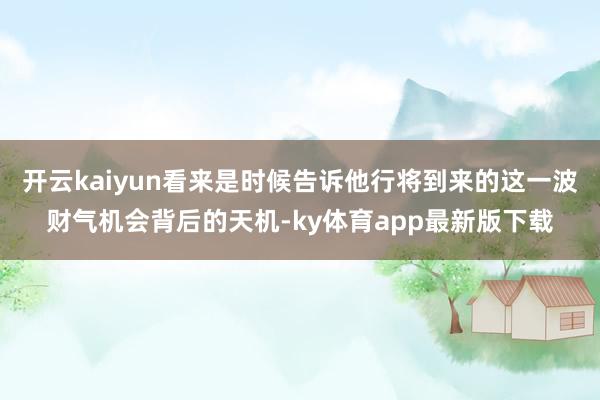 开云kaiyun看来是时候告诉他行将到来的这一波财气机会背后的天机-ky体育app最新版下载