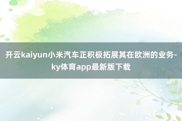 开云kaiyun小米汽车正积极拓展其在欧洲的业务-ky体育app最新版下载