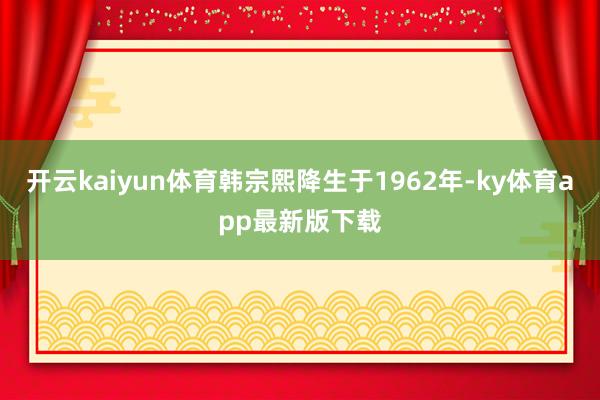 开云kaiyun体育韩宗熙降生于1962年-ky体育app最新版下载