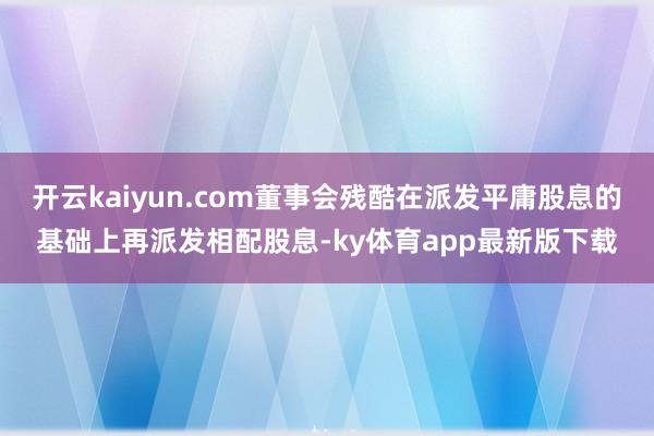 开云kaiyun.com董事会残酷在派发平庸股息的基础上再派发相配股息-ky体育app最新版下载