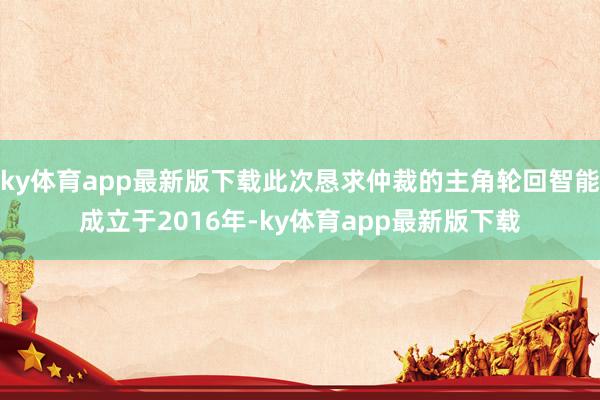 ky体育app最新版下载此次恳求仲裁的主角轮回智能成立于2016年-ky体育app最新版下载