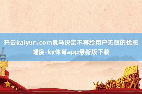开云kaiyun.com良马决定不再给用户无数的优惠幅度-ky体育app最新版下载