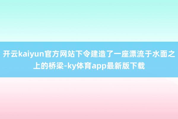 开云kaiyun官方网站下令建造了一座漂流于水面之上的桥梁-ky体育app最新版下载