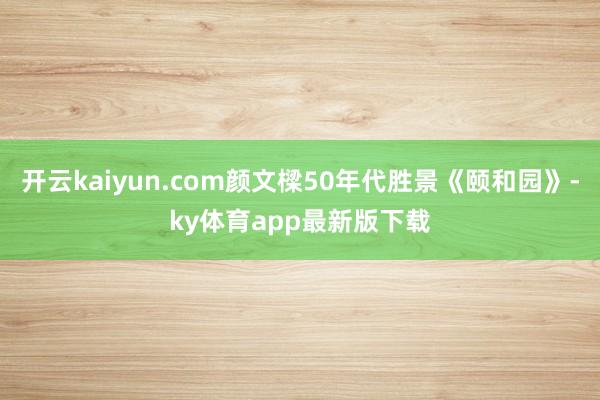 开云kaiyun.com颜文樑50年代胜景《颐和园》-ky体育app最新版下载
