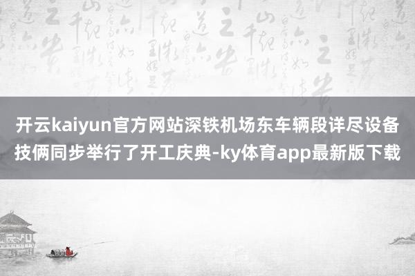 开云kaiyun官方网站深铁机场东车辆段详尽设备技俩同步举行了开工庆典-ky体育app最新版下载