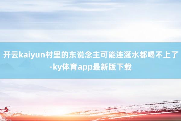 开云kaiyun村里的东说念主可能连涎水都喝不上了-ky体育app最新版下载