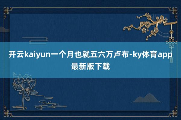 开云kaiyun一个月也就五六万卢布-ky体育app最新版下载