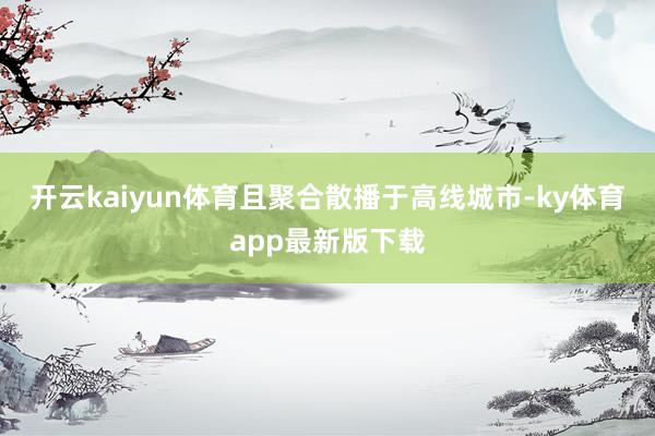 开云kaiyun体育且聚合散播于高线城市-ky体育app最新版下载