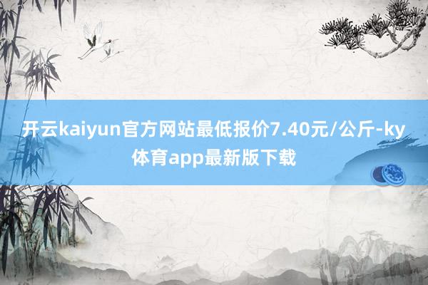 开云kaiyun官方网站最低报价7.40元/公斤-ky体育app最新版下载