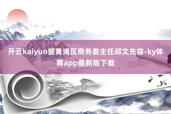 开云kaiyun据黄浦区商务委主任邱文先容-ky体育app最新版下载