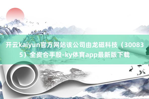 开云kaiyun官方网站该公司由龙磁科技（300835）全资合手股-ky体育app最新版下载