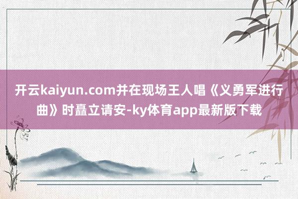 开云kaiyun.com并在现场王人唱《义勇军进行曲》时矗立请安-ky体育app最新版下载
