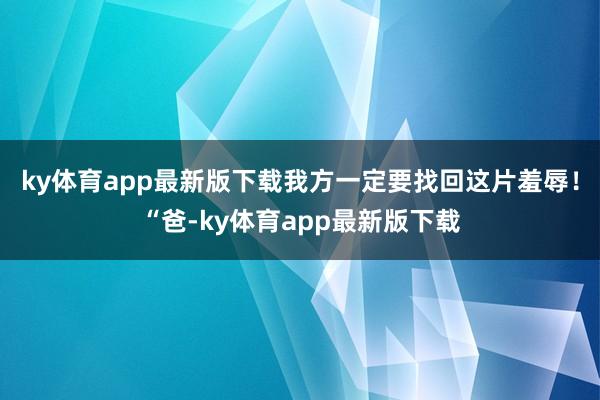 ky体育app最新版下载我方一定要找回这片羞辱！“爸-ky体育app最新版下载