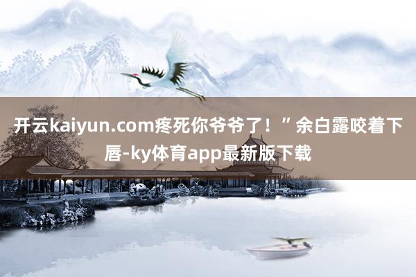开云kaiyun.com疼死你爷爷了！”余白露咬着下唇-ky体育app最新版下载