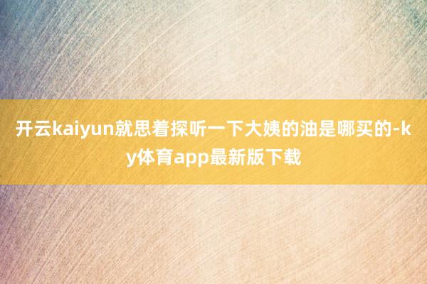 开云kaiyun就思着探听一下大姨的油是哪买的-ky体育app最新版下载