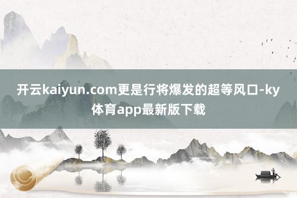 开云kaiyun.com更是行将爆发的超等风口-ky体育app最新版下载