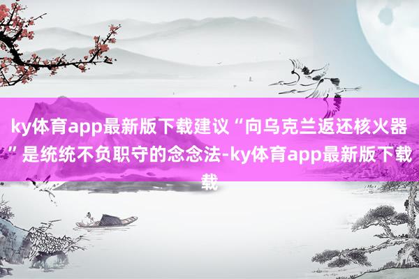 ky体育app最新版下载建议“向乌克兰返还核火器”是统统不负职守的念念法-ky体育app最新版下载