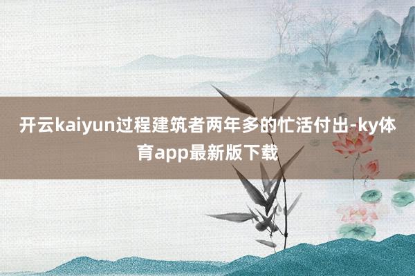 开云kaiyun过程建筑者两年多的忙活付出-ky体育app最新版下载