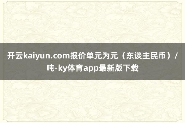 开云kaiyun.com报价单元为元（东谈主民币）/吨-ky体育app最新版下载