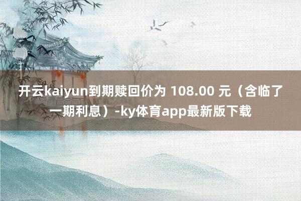 开云kaiyun到期赎回价为 108.00 元（含临了一期利息）-ky体育app最新版下载