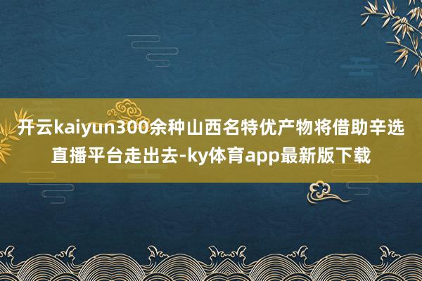 开云kaiyun300余种山西名特优产物将借助辛选直播平台走出去-ky体育app最新版下载