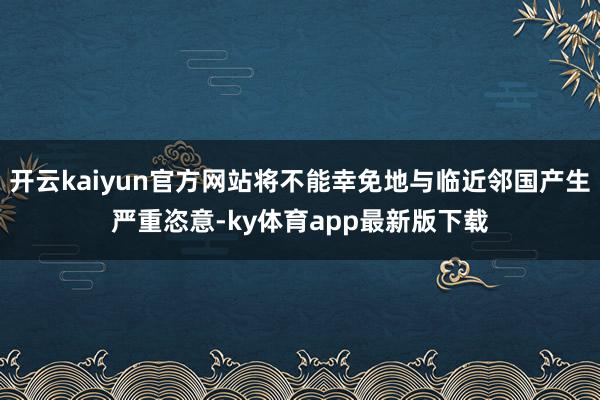 开云kaiyun官方网站将不能幸免地与临近邻国产生严重恣意-ky体育app最新版下载