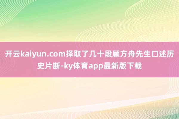 开云kaiyun.com择取了几十段顾方舟先生口述历史片断-ky体育app最新版下载