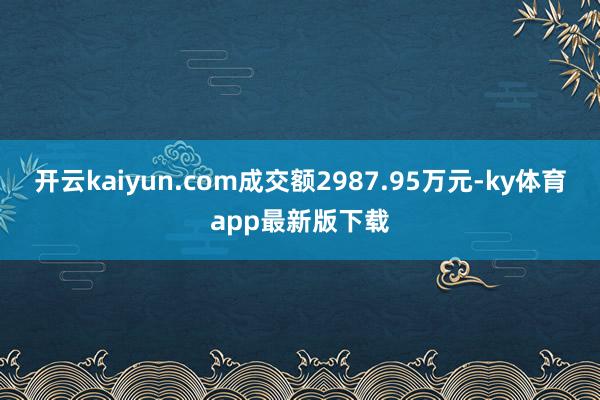 开云kaiyun.com成交额2987.95万元-ky体育app最新版下载