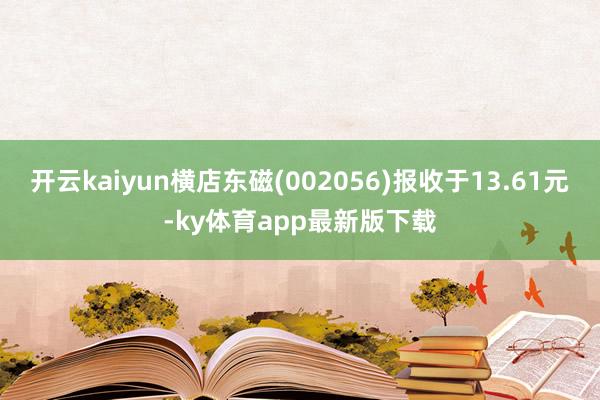 开云kaiyun横店东磁(002056)报收于13.61元-ky体育app最新版下载